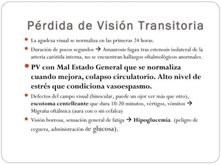Pérdida de Visión Transitoria
 La agudeza visual se normaliza en las primeras 24 horas.
 Duración de pocos segundos  Amaurosis fugax tras estenosis isolateral de la
arteria carótida interna, no se encuentran hallazgos oftalmológicos anormales.
PV con Mal Estado General que se normaliza
cuando mejora, colapso circulatorio. Alto nivel de
estrés que condiciona vasoespasmo.
 Defectos del campo visual (binocular, puede un ojor ver más que otro),
escotoma centelleante que dura 10-20 minutos, vértigos, vómitos 
Migraña oftálmica (aura con o sin cefalea)
 Visión borrosa, sensación general de fatiga  Hipoglucemia. (peligro de
ceguera, administración de glucosa).
 