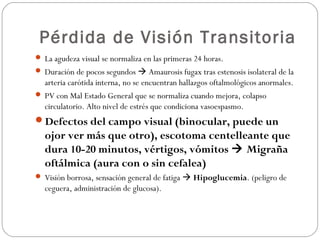 Pérdida de Visión Transitoria
 La agudeza visual se normaliza en las primeras 24 horas.
 Duración de pocos segundos  Amaurosis fugax tras estenosis isolateral de la
arteria carótida interna, no se encuentran hallazgos oftalmológicos anormales.
 PV con Mal Estado General que se normaliza cuando mejora, colapso
circulatorio. Alto nivel de estrés que condiciona vasoespasmo.
Defectos del campo visual (binocular, puede un
ojor ver más que otro), escotoma centelleante que
dura 10-20 minutos, vértigos, vómitos  Migraña
oftálmica (aura con o sin cefalea)
 Visión borrosa, sensación general de fatiga  Hipoglucemia. (peligro de
ceguera, administración de glucosa).
 