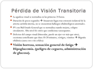 Pérdida de Visión Transitoria
 La agudeza visual se normaliza en las primeras 24 horas.
 Duración de pocos segundos  Amaurosis fugax tras estenosis isolateral de la
arteria carótida interna, no se encuentran hallazgos oftalmológicos anormales.
 PV con Mal Estado General que se normaliza cuando mejora, colapso
circulatorio. Alto nivel de estrés que condiciona vasoespasmo.
 Defectos del campo visual (binocular, puede un ojor ver más que otro),
escotoma centelleante que dura 10-20 minutos, vértigos, vómitos  Migraña
oftálmica (aura con o sin cefalea)
Visión borrosa, sensación general de fatiga 
Hipoglucemia. (peligro de ceguera, administración
de glucosa).
 