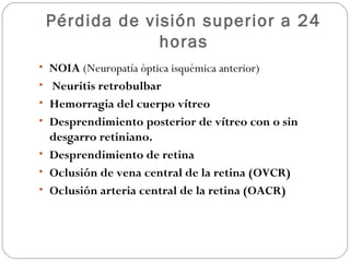 Pérdida de visión superior a 24
horas
• NOIA (Neuropatía óptica isquémica anterior)
• Neuritis retrobulbar
• Hemorragia del cuerpo vítreo
• Desprendimiento posterior de vítreo con o sin
desgarro retiniano.
• Desprendimiento de retina
• Oclusión de vena central de la retina (OVCR)
• Oclusión arteria central de la retina (OACR)
 
