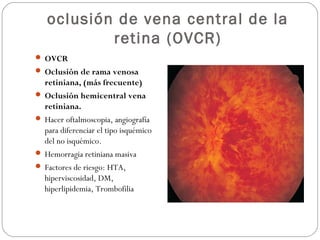 oclusión de vena central de la
retina (OVCR)
 OVCR
 Oclusión de rama venosa
retiniana, (más frecuente)
 Oclusión hemicentral vena
retiniana.
 Hacer oftalmoscopia, angiografía
para diferenciar el tipo isquémico
del no isquémico.
 Hemorragia retiniana masiva
 Factores de riesgo: HTA,
hiperviscosidad, DM,
hiperlipidemia, Trombofilia
 