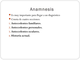 Anamnesis
Es muy importante para llegar a un diagnóstico
Consta de cuatro secciones:
1. Antecedentes familiares.
2. Antecedentes personales.
3. Antecedentes oculares.
4. Historia actual.
 
