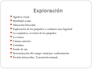 Exploración
Agudeza visual
Motilidad ocular
Alineación binocular
Exploración de los párpados y conducto naso lagrimal
La conjuntiva, eversión de los párpados
La córnea
Cámara anterior
Cristalino
Fondo de ojo
Determinación del campo visual por confrontación
Presión intraocular, Tonometría manual.
 