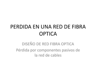 PERDIDA EN UNA RED DE FIBRA
OPTICA
DISEÑO DE RED FIBRA OPTICA
Pérdida por componentes pasivos de
la red de cables
 