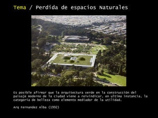 Es posible afirmar que la Arquitectura verde en la construcción del
paisaje moderno de la ciudad viene a reivindicar, en ultima instancia, la
categoría de belleza como elemento mediador de la utilidad.
Arq Fernandez Alba (1992)
Tema / Perdida de espacios Naturales
 