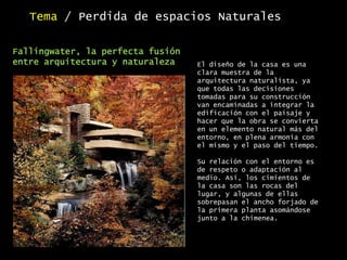 Tema / Perdida de espacios Naturales
El diseño de la casa es una
clara muestra de la
arquitectura naturalista, ya
que todas las decisiones
tomadas para su construcción
van encaminadas a integrar la
edificación con el paisaje y
hacer que la obra se convierta
en un elemento natural más del
entorno, en plena armonía con
el mismo y el paso del tiempo.
Su relación con el entorno es
de respeto o adaptación al
medio. Así, los cimientos de
la casa son las rocas del
lugar, y algunas de ellas
sobrepasan el ancho forjado de
la primera planta asomándose
junto a la chimenea.
Fallingwater, la perfecta fusión
entre arquitectura y naturaleza
 
