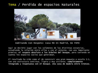 Tema / Perdida de espacios Naturales
Aquí se decidió jugar con los volúmenes de las distintas estancias,
estudiando la relación entre ellos y con el entorno, con una importante
premisa: el respeto absoluto a los árboles del bosque, pero teniendo en
cuenta los espacios vacíos que generaban.
El resultado ha sido como el de construir una gran maqueta a escala 1:1,
con una estructura continua, ligera y muy aislante, completamente
integrada y respetuosa con el bosque. Una casa de madera entre troncos.
Habitando Con Respeto: Casa MO En Madrid, De FRPO
 