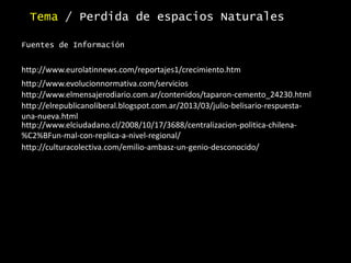 Tema / Perdida de espacios Naturales
Fuentes de Información
http://www.elmensajerodiario.com.ar/contenidos/taparon-cemento_24230.html
http://www.eurolatinnews.com/reportajes1/crecimiento.htm
http://www.evolucionnormativa.com/servicios
http://elrepublicanoliberal.blogspot.com.ar/2013/03/julio-belisario-respuesta-
una-nueva.html
http://www.elciudadano.cl/2008/10/17/3688/centralizacion-politica-chilena-
%C2%BFun-mal-con-replica-a-nivel-regional/
http://culturacolectiva.com/emilio-ambasz-un-genio-desconocido/
 