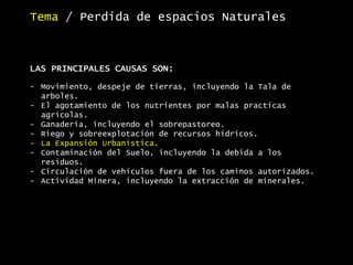 Tema / Perdida de espacios Naturales
LAS PRINCIPALES CAUSAS SON:
- Movimiento, despeje de tierras, incluyendo la Tala de
arboles.
- El agotamiento de los nutrientes por malas practicas
agrícolas.
- Ganadería, incluyendo el sobrepastoreo.
- Riego y sobreexplotación de recursos hídricos.
- La Expansión Urbanística.
- Contaminación del Suelo, incluyendo la debida a los
residuos.
- Circulación de vehículos fuera de los caminos autorizados.
- Actividad Minera, incluyendo la extracción de minerales.
 