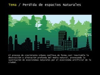El proceso de crecimiento Urbano conlleva de forma casi inevitable la
destrucción o alteración profunda del medio natural, provocando la
sustitución de ecosistemas naturales por el ecosistema artificial de la
ciudad.
Tema / Perdida de espacios Naturales
 