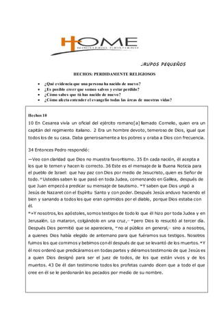 GRUPOS PEQUEÑOS
HECHOS: PERDIDAMENTE RELIGIOSOS
 ¿Qué evidencia que una persona ha nacido de nuevo?
 ¿Es posible creer que somos salvos y estar perdido?
 ¿Cómo sabes que tú has nacido de nuevo?
 ¿Cómo afecta entender el evangelio todas las áreas de nuestras vidas?
Hechos 10
10 En Cesarea vivía un oficial del ejército romano[a] llamado Cornelio, quien era un
capitán del regimiento italiano. 2 Era un hombre devoto, temeroso de Dios, igual que
todos los de su casa. Daba generosamente a los pobres y oraba a Dios con frecuencia.
34 Entonces Pedro respondió:
—Veo con claridad que Dios no muestra favoritismo. 35 En cada nación, él acepta a
los que lo temen y hacen lo correcto. 36 Este es el mensaje de la Buena Noticia para
el pueblo de Israel: que hay paz con Dios por medio de Jesucristo, quien es Señor de
todo. 37
Ustedes saben lo que pasó en toda Judea, comenzando en Galilea, después de
que Juan empezó a predicar su mensaje de bautismo. 38
Y saben que Dios ungió a
Jesús de Nazaret con el Espíritu Santo y con poder. Después Jesús anduvo haciendo el
bien y sanando a todos los que eran oprimidos por el diablo, porque Dios estaba con
él.
39
»Y nosotros, los apóstoles, somos testigos de todo lo que él hizo por toda Judea y en
Jerusalén. Lo mataron, colgándolo en una cruz,[d] 40
pero Dios lo resucitó al tercer día.
Después Dios permitió que se apareciera, 41
no al público en general,[e]
sino a nosotros,
a quienes Dios había elegido de antemano para que fuéramos sus testigos. Nosotros
fuimos los que comimos y bebimos con él después de que se levantó de los muertos. 42
Y
él nos ordenó que predicáramos en todas partes y diéramos testimonio de que Jesús es
a quien Dios designó para ser el juez de todos, de los que están vivos y de los
muertos. 43 De él dan testimonio todos los profetas cuando dicen que a todo el que
cree en él se le perdonarán los pecados por medio de su nombre.
 