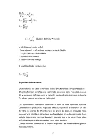 12
2
2
2
2
( ,Re)
( ,Re)
2
2
f
f
f
h Dg k
f
V L d
LV k
h f
D g d
LV
h
D g
2
2
f
LV
h
D g
ecuación de Darcy-Weisbach
hf: pérdidas por fricción en [m]
ξ (letra griega Ji): coeficiente de fricción o factor de fricción
L: longitud del tramo de la tubería
D: diámetro de la tubería
V: velocidad media del flujo
Si se utiliza el radio hidráulico (rh):
2
8
f
h
LV
h
r g
Rugosidad de las tuberías:
En el interior de los tubos comerciales existen protuberancias o irregularidades de
diferentes formas y tamaños cuyo valor medio se conoce como rugosidad absoluta
(k), y que puede definirse como la variación media del radio interno de la tubería.
Por ello es que sus unidades son de longitud.
Los experimentos permitieron determinar el valor de esta rugosidad absoluta.
Consistieron en producir una rugosidad artificial pegando en el interior de un tubo
de vidrio liso arenas de diferentes tipos de grano. Es decir, se ensayaba hasta
conseguir una pérdida de carga igual que la producida en un tubo comercial de un
material determinado con igual longitud y diámetro que el de vidrio. Estos tubos
artificialmente preparados se conocen como tubos arenisca.
Cuando una casa comercial da el valor de rugosidad es en realidad la rugosidad
media equivalente.
 