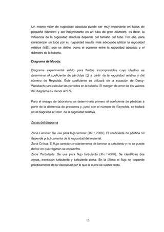 13
Un mismo valor de rugosidad absoluta puede ser muy importante en tubos de
pequeño diámetro y ser insignificante en un tubo de gran diámetro, es decir, la
influencia de la rugosidad absoluta depende del tamaño del tubo. Por ello, para
caracterizar un tubo por su rugosidad resulta más adecuado utilizar la rugosidad
relativa (k/D), que se define como el cociente entre la rugosidad absoluta y el
diámetro de la tubería.
Diagrama de Moody:
Diagrama experimental válido para fluidos incompresibles cuyo objetivo es
determinar el coeficiente de pérdidas (ξ) a partir de la rugosidad relativa y del
número de Reynolds. Este coeficiente se utilizará en la ecuación de Darcy-
Weisbach para calcular las pérdidas en la tubería. El margen de error de los valores
del diagrama es menor al 5 %.
Para el ensayo de laboratorio se determinará primero el coeficiente de pérdidas a
partir de la diferencia de presiones y, junto con el número de Reynolds, se hallará
en el diagrama el valor de la rugosidad relativa.
Zonas del diagrama
Zona Laminar: Se usa para flujo laminar ( Re 2000). El coeficiente de pérdida no
depende prácticamente de la rugosidad del material.
Zona Crítica: El flujo cambia constantemente de laminar a turbulento y no se puede
definir en qué régimen se encuentra.
Zona Turbulenta: Se usa para flujo turbulento ( Re 4000). Se identifican dos
zonas, transición turbulenta y turbulenta plena. En la última el flujo no depende
prácticamente de la viscosidad por lo que la curva se vuelve recta.
 