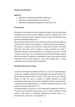 14
Ensayo de Laboratorio:
Objetivos:
Determinar el coeficiente de pérdidas en tuberías (ξ)
Determinar la rugosidad absoluta de la tubería (k)
Determinar el coeficiente de pérdidas de un codo de 90° (Kc)
Procedimiento:
Se trabajó con dos bombas de succión negativa en paralelo. No se tuvo que realizar
el cebado de las mismas, ya que la instalación cuenta con válvulas de pie en las
tuberías de succión que evitan el retorno del fluido al tanque. De esta forma no se
forman las indeseadas bolsas de aire.
Se encendieron ambas bombas con las válvulas de salida cerradas para aligerar el
arranque de los motores que se regularon a 1500 rpm desde el panel electrónico.
Se procedió a la apertura de las válvulas de salida de las bombas. Se tomaron
datos para este primer valor de caudal, los cuales consistieron en medir la
temperatura del agua, la altura piezométrica en el vertedero y por último, la caída
de presión en los tramos 1-2 y 2-3 mediante los manómetros diferenciales. Acabada
esta primera etapa, se regularon las velocidades de giro de las bombas para las
respectivas tomas de datos teniendo en cuenta que se debía dejar un tiempo
prudencial entre para que los valores se estabilicen.
Descripción del banco de ensayo:
El módulo para ensayar las pérdidas de carga en un circuito de tuberías de agua,
cuenta con un vertedero triangular de 90º para determinar el caudal circulante y con
dos bombas de potencia nominal 2,4 kW (3,2 HP) cada una con una velocidad
máxima de 3000 rpm, que se conectan en paralelo intentando que estén
sincronizadas (cada bomba tiene su propio controlador electrónico de revoluciones).
La tubería es de acero galvanizado de 1 ¼” (36,5mm de diámetro interno). Los dos
codos son de unión roscada de 90º, 1 ¼”.
La longitud del punto 2 al punto 3 (L23) es la misma que la longitud de 1 al codo (L1)
y la misma que la del codo hasta el punto 2 (L2). Al hacer la medición, el grupo
constató 2,13m. Existe un manómetro diferencial de mercurio entre 2 y 3
(manómetro 23), y otro entre 1 y 2 (manómetro 12).
 