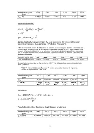 22
Velocidad angular
[rpm]
1500 1700 1900 2100 2300 2500
23fh [m] 0,6048 0,693 0,882 1,071 1,26 1,449
Vertedero triangular:
5
2
5
2
8
(2 ) tan( )
15 2
90º
2,362371
ver
ver
Q K g Z
Q K Z
Donde Z es la altura piezométrica y Kver es el coeficiente del vertedero triangular
obtenido en la sesión 2 , experiencia 4 (Vertedero Triangular*).
* En la mencionada sesión de laboratorio se tomaron las medidas para distintas velocidades de
rotación de las bombas. Aunque se podría tomar un solo valor promedio de Kver y usarlo para todos los
ensayos del presente laboratorio, se ha optado por hacer un arreglo de extrapolación con los valores
que se muestran a continuación provenientes de la experiencia realizada en la sesión 2. Los datos del
Vertedero Triangular:
Velocidad angular [rpm] 1700 1900 2000 2100 2200 2300
Coef. del vertedero (Kver) 0,59027 0,59504 0,58239 0,58502 0,58503 0,58785
Es importante mencionar que un Kver nominal es 0,593** y es útil para alturas piezométricas de hasta
30cm (Z=300mm)
**ROCHA, Arturo. Hidráulica de Tuberías. 1ª. edición. Universidad Nacional de Ingeniería,
Facultad de Ingeniería Civil. Lima, 2008.
Velocidad angular
[rpm]
1500 1700 1900 2100 2300 2500
verK 0,59 0,59027 0,59504 0,58502 0,58785 0,59
Q [m3
/s] 2,3683
x10-3
2,5242
x10-3
3,1383
x10-3
3,3583
x10-3
3,6628
x10-3
3,8771
x10-3
Finalmente:
2
23 2716667,676 ( )fh Q = .2312,6 manh
6 .23
2
4,638 10 manh
Q
Resultados obtenidos: Coeficiente de pérdidas en la tubería ( )
Velocidad angular
[rpm]
1500 1700 1900 2100 2300 2500
, tubería 0,03969 0,04004 0,03296 0,03495 0,03457 0,03548
 