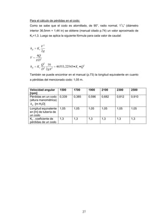 27
Para el cálculo de pérdidas en el codo:
Como se sabe que el codo es atornillado, de 90°, radio normal, 11
/4” (diámetro
interior 36,5mm = 1,44 in) se obtiene (manual citado p.74) un valor aproximado de
Kc=1,3. Luego se aplica la siguiente fórmula para cada valor de caudal:
2
2
2
2
4 2
2
4
16
46553,22543
2
fc c
fc c c
V
h K
g
Q
V
D
Q
h K K Q
D g
También se puede encontrar en el manual (p.73) la longitud equivalente en cuanto
a pérdidas del mencionado codo: 1,05 m.
Velocidad angular
[rpm]
1500 1700 1900 2100 2300 2500
Pérdidas en un codo
(altura manométrica)
fch [m H2O]
0,339 0,385 0,596 0,682 0,812 0,910
Longitud equivalente
en [m] de tubería de
un codo
1,05 1,05 1,05 1,05 1,05 1,05
Kc , coeficiente de
pérdidas de un codo
1,3 1,3 1,3 1,3 1,3 1,3
 