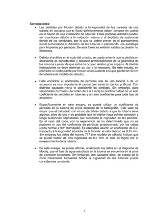 3
Conclusiones:
Las pérdidas por fricción debido a la rugosidad de las paredes de una
tubería en contacto con el fluido definitivamente deben tomarse en cuenta
en el diseño de una instalación de tuberías. Estas pérdidas además pueden
ser cuantiosas debido a la oxidación interna o al depósito de sustancias
dentro de los conductos, por lo que se deben prever en el planeamiento
inicial aumentando el diámetro de las tuberías o planteando una estrategia
para limpiarlas por periodos. De esta forma se evitarán caídas de presión no
deseadas.
Debido al análisis en el codo del circuito, se puede advertir que la pérdida en
accesorios es considerable y depende primordialmente de la geometría de
los mismos a pesar de que estos no ocupen relativo gran espacio. Al diseñar
instalaciones se debe restringir su uso a lo necesario. En este estudio, en
promedio un codo pierde por fricción el equivalente a lo que perderían 90 cm
de tubería (ver modelo de cálculo).
Para encontrar el coeficiente de pérdidas real de una tubería o de un
accesorio es muy importante el caudal (ver variación de los gráficos). Con
distintos caudales varía el coeficiente de pérdidas. Sin embargo, para
velocidades normales (del orden de 2 a 3 m/s) es práctico hablar de un solo
coeficiente de pérdidas en tuberías y un solo coeficiente para cada tipo de
accesorio.
Específicamente en este ensayo, se puede utilizar un coeficiente de
pérdidas en la tubería de 0,035 obtenido de la bibliografía. Este valor es
mayor que el calculado con el uso de tablas debido a que la tubería tiene
algunos años de uso y es probable que el interior haya sufrido corrosión y
tenga sustancias depositadas que aumentan la rugosidad de las paredes.
En el caso del codo, con la experiencia se ha determinado que no es
prudente el uso del coeficiente de pérdidas proporcionado por las tablas
(codo normal a 90º atornillado). Es razonable asumir un coeficiente de 0,9.
Respecto a la rugosidad absoluta de la tubería, el valor teórico es 0,15 mm.
Sin embargo los datos del horario 717 (ver modelo de cálculo) indican que
se puede hablar de una rugosidad de 0,3 mm, lo cual es lógico por el
envejecimiento de la tubería.
En este ensayo, se puede afirmar, analizando los datos en el diagrama de
Moody, que el flujo de agua estudiado en la tubería se encuentra en la zona
de transición turbulenta. Sin embargo, con caudales altos, se trabaja en la
zona meramente turbulenta donde la rugosidad de las tuberías puede
considerarse constante.
 