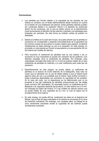 31
Conclusiones:
Las pérdidas por fricción debido a la rugosidad de las paredes de una
tubería en contacto con el fluido definitivamente deben tomarse en cuenta
en el diseño de una instalación de tuberías. Estas pérdidas además pueden
ser cuantiosas debido a la oxidación interna o al depósito de sustancias
dentro de los conductos, por lo que se deben prever en el planeamiento
inicial aumentando el diámetro de las tuberías o plantear una estrategia para
limpiarlas por periodos. De esta forma se evitarán caídas de presión no
deseadas.
Debido al análisis en el codo del circuito, se puede advertir que la pérdida en
accesorios es considerable y depende primordialmente de la geometría de
los mismos a pesar de que estos no ocupen relativo gran espacio. Al diseñar
instalaciones se debe restringir su uso a lo necesario. En este estudio, en
promedio un codo pierde por fricción el equivalente a lo que perderían 90 cm
de tubería (ver modelo de cálculo).
Para encontrar el coeficiente de pérdidas real de una tubería o de un
accesorio es muy importante el caudal (ver variación de los gráficos). Con
distintos caudales varía el coeficiente de pérdidas. Sin embargo, para
velocidades normales (del orden de 2 a 3 m/s) es práctico hablar de un solo
coeficiente de pérdidas en tuberías y un solo coeficiente para cada tipo de
accesorio.
Específicamente en este ensayo, se puede utilizar un coeficiente de
pérdidas en la tubería de 0,035 obtenido de la bibliografía. Este valor es
mayor que el calculado con el uso de tablas debido a que la tubería tiene
algunos años de uso y es probable que el interior haya sufrido corrosión y
tenga sustancias depositadas que aumentan la rugosidad de las paredes.
En el caso del codo, con la experiencia se ha determinado que no es
prudente el uso del coeficiente de pérdidas proporcionado por las tablas
(codo normal a 90º atornillado). Es razonable asumir un coeficiente de 0,9.
Respecto a la rugosidad absoluta de la tubería, el valor teórico es 0,15 mm.
Sin embargo los datos del horario 717 (ver modelo de cálculo) indican que
se puede hablar de una rugosidad de 0,3 mm, lo cual es lógico por el
envejecimiento de la tubería.
En este ensayo, se puede afirmar, analizando los datos en el diagrama de
Moody, que el flujo de agua estudiado en la tubería se encuentra en la zona
de transición turbulenta. Sin embargo, con caudales altos, se trabaja en la
zona meramente turbulenta donde la rugosidad de las tuberías puede
considerarse constante.
 