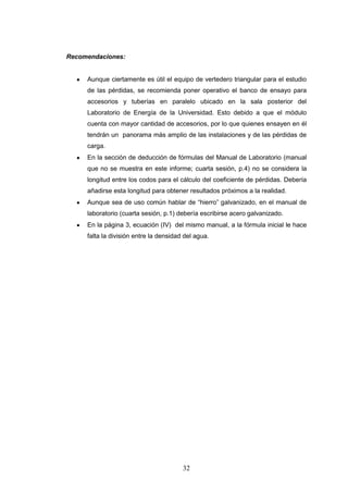 32
Recomendaciones:
Aunque ciertamente es útil el equipo de vertedero triangular para el estudio
de las pérdidas, se recomienda poner operativo el banco de ensayo para
accesorios y tuberías en paralelo ubicado en la sala posterior del
Laboratorio de Energía de la Universidad. Esto debido a que el módulo
cuenta con mayor cantidad de accesorios, por lo que quienes ensayen en él
tendrán un panorama más amplio de las instalaciones y de las pérdidas de
carga.
En la sección de deducción de fórmulas del Manual de Laboratorio (manual
que no se muestra en este informe; cuarta sesión, p.4) no se considera la
longitud entre los codos para el cálculo del coeficiente de pérdidas. Debería
añadirse esta longitud para obtener resultados próximos a la realidad.
Aunque sea de uso común hablar de “hierro” galvanizado, en el manual de
laboratorio (cuarta sesión, p.1) debería escribirse acero galvanizado.
En la página 3, ecuación (IV) del mismo manual, a la fórmula inicial le hace
falta la división entre la densidad del agua.
 