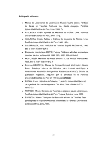 33
Bibliografía y Fuentes:
Manual de Laboratorios de Mecánica de Fluidos: Cuarta Sesión, Pérdidas
de Carga en Tuberías. Profesora Ing. Estela Assureira. Pontificia
Universidad Católica del Perú. Lima, 2008. 7p.
ASSUREIRA, Estela. Apuntes de Mecánica de Fluidos. Lima. Pontificia
Universidad Católica del Perú, 2008. 117 p.
ASSUREIRA, Estela. Tablas y Gráficos de Mecánica de Fluidos. Lima.
Pontificia Universidad Católica del Perú, 2008. 105 p.
SALDARRIAGA, Juan. Hidráulica de Tuberías. Bogotá: McGraw-Hill, 1998.
560 p. ISBN 958-600-831-2
División de ingeniería de CRANE. Flujo de Fluidos en válvulas, accesorios y
tuberías. México: McGraw-Hill, 1993. 180p. ISBN 968-451-846-3
MOTT, Robert. Mecánica de fluidos aplicada. 4ª. Ed. México: Prentice-Hall,
1996. 580 p. ISBN 968-880-542-4
Empresa HIDROSTAL. Manual de Bombas Hidrostal, Worthington, Goulds
Pump: Principios básicos de hidráulica para bombas centrífugas e
instalaciones. Asociación de Ingenieros Académicos (ASINAC). Sin año de
publicación registrado. Adquirido por la Biblioteca de la Pontificia
Universidad Católica del Perú en 1991 (registro315835)
ROCHA, Arturo. Hidráulica de Tuberías. 1ª. edición. Universidad Nacional
de Ingeniería, Facultad de Ingeniería Civil. Lima, 2008. ISBN 978-603-
45110-0-2
TORRICO, Alfredo. Corrosión de Tuberías en pozos de aguas subterráneas.
Pontificia Universidad Católica del Perú. Tesis de Química. Lima, 1989.
ESPINOSA, Alberto. Transporte de Residual-6 a través de Tuberías. Tesis
para el grado de Ingeniero Mecánico presentada a la Pontificia Universidad
Católica del Perú. Lima, 1980.
 