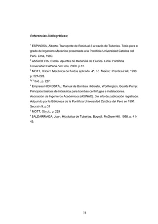 34
Referencias Bibliográficas:
1
ESPINOSA, Alberto. Transporte de Residual-6 a través de Tuberías. Tesis para el
grado de Ingeniero Mecánico presentada a la Pontificia Universidad Católica del
Perú. Lima, 1980.
2
ASSUREIRA, Estela. Apuntes de Mecánica de Fluidos. Lima. Pontificia
Universidad Católica del Perú, 2008. p.81.
3
MOTT, Robert. Mecánica de fluidos aplicada. 4ª. Ed. México: Prentice-Hall, 1996.
p. 227-228.
fig.3
Ibid., p. 227.
4
Empresa HIDROSTAL. Manual de Bombas Hidrostal, Worthington, Goulds Pump:
Principios básicos de hidráulica para bombas centrífugas e instalaciones.
Asociación de Ingenieros Académicos (ASINAC). Sin año de publicación registrado.
Adquirido por la Biblioteca de la Pontificia Universidad Católica del Perú en 1991.
Sección 9, p.31
5
MOTT, Ob.cit., p. 229
6
SALDARRIAGA, Juan. Hidráulica de Tuberías. Bogotá: McGraw-Hill, 1998. p. 41-
45.
 
