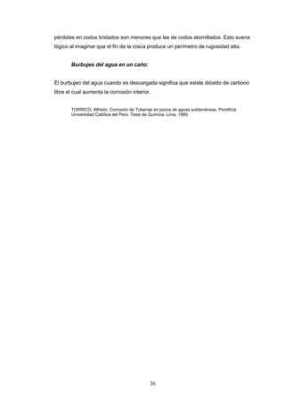 36
pérdidas en codos bridados son menores que las de codos atornillados. Esto suena
lógico al imaginar que el fin de la rosca produce un perímetro de rugosidad alta.
Burbujeo del agua en un caño:
El burbujeo del agua cuando es descargada significa que existe dióxido de carbono
libre el cual aumenta la corrosión interior.
TORRICO, Alfredo. Corrosión de Tuberías en pozos de aguas subterráneas. Pontificia
Universidad Católica del Perú. Tesis de Química. Lima, 1989.
 