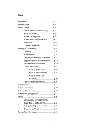 4
Índice:
Resumen........................................................p.2
Nomenclatura.................................................p.5
Marco Teórico.................................................p.6
Ejemplos de pérdidas de carga...........p.6
Radio hidráulico...................................p.8
Número de Reynolds...........................p.9
Ecuación de Darcy-Weisbach..............p.10
Rugosidad............................................p.12
Diagrama de Moody.............................p.13
Ensayo de Laboratorio.....................................p.14
Objetivos...............................................p.14
Procedimiento.......................................p.14
Descripción del banco de ensayo.........p.14
Esquema técnico de la instalación........p.15
Presentación de resultados...................p.16
Modelo de cálculo.................................p.21
Cálculo en tuberías...................p.21
Cálculo en accesorios...............p.24
Cálculo con el uso
de tablas....................................p.26
Representaciones gráficas...................p.28
Conclusiones....................................................p.31
Recomendaciones............................................p.32
Bibliografía y Fuentes.......................................p.33
Referencias Bibliográficas................................p.34
Anexo...............................................................p.35
Comparación entre coeficientes
de pérdida en codos de 90º..................p.35
Burbujeo del agua en un caño..............p.36
Diagrama de Moody.............................p.37
Fotografías del ensayo.....................................p.38
 