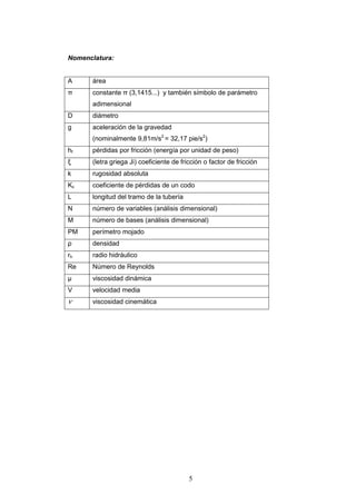 5
Nomenclatura:
A área
π constante π (3,1415...) y también símbolo de parámetro
adimensional
D diámetro
g aceleración de la gravedad
(nominalmente 9,81m/s2
= 32,17 pie/s2
)
hf pérdidas por fricción (energía por unidad de peso)
ξ (letra griega Ji) coeficiente de fricción o factor de fricción
k rugosidad absoluta
Kc coeficiente de pérdidas de un codo
L longitud del tramo de la tubería
N número de variables (análisis dimensional)
M número de bases (análisis dimensional)
PM perímetro mojado
ρ densidad
rh radio hidráulico
Re Número de Reynolds
μ viscosidad dinámica
V velocidad media
viscosidad cinemática
 