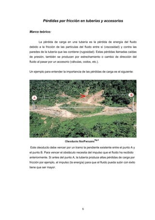 6
Pérdidas por fricción en tuberías y accesorios
Marco teórico:
La pérdida de carga en una tubería es la pérdida de energía del fluido
debido a la fricción de las partículas del fluido entre sí (viscosidad) y contra las
paredes de la tubería que las contiene (rugosidad). Estas pérdidas llamadas caídas
de presión, también se producen por estrechamiento o cambio de dirección del
fluido al pasar por un accesorio (válvulas, codos, etc.).
Un ejemplo para entender la importancia de las pérdidas de carga es el siguiente:
Este oleoducto debe vencer por un tramo la pendiente existente entre el punto A y
el punto B. Para vencer el obstáculo necesita del impulso que el fluido ha recibido
anteriormente. Si antes del punto A, la tubería produce altas pérdidas de carga por
fricción por ejemplo, el impulso (la energía) para que el fluido pueda subir con éxito
tiene que ser mayor.
 