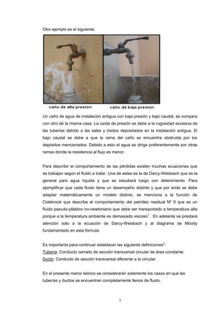 7
Otro ejemplo es el siguiente:
Un caño de agua de instalación antigua con baja presión y bajo caudal, se compara
con otro de la misma casa. La caída de presión se debe a la rugosidad excesiva de
las tuberías debido a las sales y óxidos depositados en la instalación antigua. El
bajo caudal se debe a que la rama del caño se encuentra obstruida por los
depósitos mencionados. Debido a esto el agua se dirige preferentemente por otras
ramas donde la resistencia al flujo es menor.
Para describir el comportamiento de las pérdidas existen muchas ecuaciones que
se trabajan según el fluido a tratar. Una de estas es la de Darcy-Weisbach que es la
general para agua líquida y que se estudiará luego con detenimiento. Para
ejemplificar que cada fluido tiene un desempeño distinto y que por ende se debe
adaptar matemáticamente un modelo distinto, se menciona a la función de
Colebrook que describe el comportamiento del petróleo residual Nº 6 que es un
fluido pseudo-plástico no-newtoniano que debe ser transportado a temperatura alta
porque a la temperatura ambiente es demasiado viscoso1
. En adelante se prestará
atención solo a la ecuación de Darcy-Weisbach y al diagrama de Moody
fundamentado en esta fórmula.
Es importante para continuar establecer las siguiente definiciones2
:
Tubería: Conducto cerrado de sección transversal circular de área constante.
Ducto: Conducto de sección transversal diferente a la circular.
En el presente marco teórico se considerarán solamente los casos en que las
tuberías y ductos se encuentran completamente llenos de fluido.
 