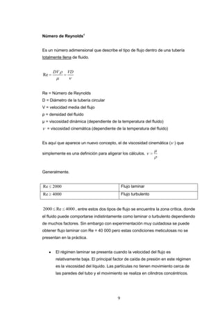 9
Número de Reynolds4
Es un número adimensional que describe el tipo de flujo dentro de una tubería
totalmente llena de fluido.
Re
DV VD
Re = Número de Reynolds
D = Diámetro de la tubería circular
V = velocidad media del flujo
ρ = densidad del fluido
μ = viscosidad dinámica (dependiente de la temperatura del fluido)
= viscosidad cinemática (dependiente de la temperatura del fluido)
Es aquí que aparece un nuevo concepto, el de viscosidad cinemática ( ) que
simplemente es una definición para aligerar los cálculos.
Generalmente.
Re 2000 Flujo laminar
Re 4000 Flujo turbulento
2000 Re 4000 , entre estos dos tipos de flujo se encuentra la zona crítica, donde
el fluido puede comportarse indistintamente como laminar o turbulento dependiendo
de muchos factores. Sin embargo con experimentación muy cuidadosa se puede
obtener flujo laminar con Re = 40 000 pero estas condiciones meticulosas no se
presentan en la práctica.
El régimen laminar se presenta cuando la velocidad del flujo es
relativamente baja. El principal factor de caída de presión en este régimen
es la viscosidad del líquido. Las partículas no tienen movimiento cerca de
las paredes del tubo y el movimiento se realiza en cilindros concéntricos.
 