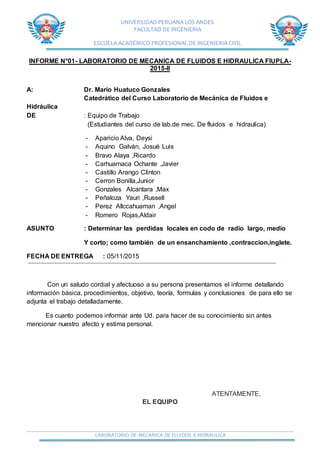 UNIVERSIDAD PERUANA LOS ANDES
FACULTAD DE INGENIERIA
ESCUELA ACADÉMICO PROFESIONAL DE INGENIERIA CIVIL
LABORATORIO DE MECANICA DE FLUIDOS E HIDRAULICA
INFORME N°01- LABORATORIO DE MECANICA DE FLUIDOS E HIDRAULICA FIUPLA-
2015-II
A: Dr. Mario Huatuco Gonzales
Catedrático del Curso Laboratorio de Mecánica de Fluidos e
Hidráulica
DE : Equipo de Trabajo
(Estudiantes del curso de lab.de mec. De fluidos e hidraulica)
- Aparicio Alva, Deysi
- Aquino Galván, Josué Luis
- Bravo Alaya ,Ricardo
- Carhuamaca Ochante ,Javier
- Castillo Arango Clinton
- Cerron Bonilla,Junior
- Gonzales Alcantara ,Max
- Peñaloza Yauri ,Russell
- Perez Allccahuaman ,Angel
- Romero Rojas,Aldair
ASUNTO : Determinar las perdidas locales en codo de radio largo, medio
Y corto; como también de un ensanchamiento ,contraccion,inglete.
FECHA DE ENTREGA : 05/11/2015
Con un saludo cordial y afectuoso a su persona presentamos el informe detallando
información básica, procedimientos, objetivo, teoría, formulas y conclusiones de para ello se
adjunta el trabajo detalladamente.
Es cuanto podemos informar ante Ud. para hacer de su conocimiento sin antes
mencionar nuestro afecto y estima personal.
ATENTAMENTE,
EL EQUIPO
 