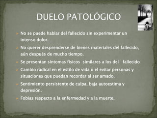  No se puede hablar del fallecido sin experimentar un
intenso dolor.
 No querer desprenderse de bienes materiales del fallecido,
aún después de mucho tiempo.
 Se presentan síntomas físicos similares a los del fallecido
 Cambio radical en el estilo de vida o el evitar personas y
situaciones que puedan recordar al ser amado.
 Sentimiento persistente de culpa, baja autoestima y
depresión.
 Fobias respecto a la enfermedad y a la muerte.
 