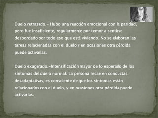 Duelo retrasado.- Hubo una reacción emocional con la paridad,
pero fue insuficiente, regularmente por temor a sentirse
desbordado por todo eso que está viviendo. No se elaboran las
tareas relacionadas con el duelo y en ocasiones otra pérdida
puede activarlas.
Duelo exagerado.-Intensificación mayor de lo esperado de los
síntomas del duelo normal. La persona recae en conductas
desadaptativas, es consciente de que los síntomas están
relacionados con el duelo, y en ocasiones otra pérdida puede
activarlas.
 