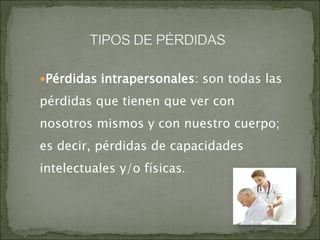 Pérdidas intrapersonales: son todas las
pérdidas que tienen que ver con
nosotros mismos y con nuestro cuerpo;
es decir, pérdidas de capacidades
intelectuales y/o físicas.
 