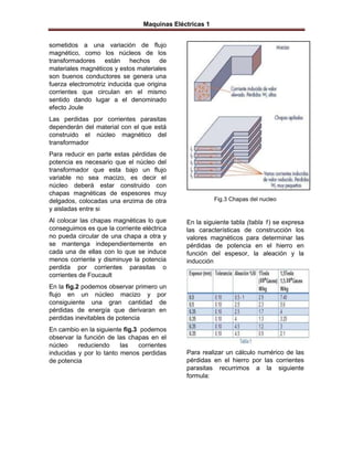 Maquinas Eléctricas 1


sometidos a una variación de flujo
magnético, como los núcleos de los
transformadores están hechos de
materiales magnéticos y estos materiales
son buenos conductores se genera una
fuerza electromotriz inducida que origina
corrientes que circulan en el mismo
sentido dando lugar a el denominado
efecto Joule
Las perdidas por corrientes parasitas
dependerán del material con el que está
construido el núcleo magnético del
transformador
Para reducir en parte estas pérdidas de
potencia es necesario que el núcleo del
transformador que esta bajo un flujo
variable no sea macizo, es decir el
núcleo deberá estar construido con
chapas magnéticas de espesores muy
delgados, colocadas una enzima de otra                  Fig.3 Chapas del nucleo
y aisladas entre si
Al colocar las chapas magnéticas lo que      En la siguiente tabla (tabla 1) se expresa
conseguimos es que la corriente eléctrica    las características de construcción los
no pueda circular de una chapa a otra y      valores magnéticos para determinar las
se mantenga independientemente en            pérdidas de potencia en el hierro en
cada una de ellas con lo que se induce       función del espesor, la aleación y la
menos corriente y disminuye la potencia      inducción
perdida por corrientes parasitas o
corrientes de Foucault
En la fig.2 podemos observar primero un
flujo en un núcleo macizo y por
consiguiente una gran cantidad de
pérdidas de energía que derivaran en
perdidas inevitables de potencia
En cambio en la siguiente fig.3 podemos
observar la función de las chapas en el
núcleo    reduciendo     las   corrientes
inducidas y por lo tanto menos perdidas      Para realizar un cálculo numérico de las
de potencia                                  pérdidas en el hierro por las corrientes
                                             parasitas recurrimos a la siguiente
                                             formula:
 