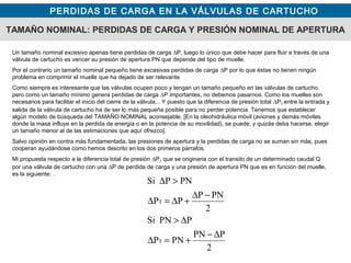 PERDIDAS DE CARGA EN LA VÁLVULAS DE CARTUCHO
TAMAÑO NOMINAL: PERDIDAS DE CARGA Y PRESIÓN NOMINAL DE APERTURA
Un tamaño nominal excesivo apenas tiene perdidas de carga ∆P, luego lo único que debe hacer para fluir a través de una
válvula de cartucho es vencer su presión de apertura PN que depende del tipo de muelle.
Por el contrario un tamaño nominal pequeño tiene excesivas perdidas de carga ∆P por lo que éstas no tienen ningún
problema en comprimir el muelle que ha dejado de ser relevante
Como siempre es interesante que las válvulas ocupen poco y tengan un tamaño pequeño en las válvulas de cartucho,
pero como un tamaño mínimo genera perdidas de carga ∆P importantes, no debemos pasarnos. Como los muelles son
necesarios para facilitar el inicio del cierre de la válvula... Y puesto que la diferencia de presión total ∆PT entre la entrada y
salida de la válvula de cartucho ha de ser lo más pequeña posible para no perder potencia. Tenemos que establecer
algún modelo de búsqueda del TAMAÑO NOMINAL aconsejable. [En la oleohidráulica móvil (aviones y demás móviles
donde la masa influye en la perdida de energía o en la potencia de su movilidad), se puede, y quizás deba hacerse, elegir
un tamaño menor al de las estimaciones que aquí ofrezco].
Salvo opinión en contra más fundamentada, las presiones de apertura y la perdidas de carga no se suman sin más, pues
cooperan ayudándose como hemos descrito en los dos primeros párrafos.
Mi propuesta respecto a la diferencia total de presión ∆PT que se originaria con el transito de un determinado caudal Q
por una válvula de cartucho con una ∆P de perdida de carga y una presión de apertura PN que es en función del muelle,
es la siguiente: .
2
PPN
PNP
PPNSi
2
PNP
PP
PNPSi
T
T
∆−
+=∆
∆>
−∆
+∆=∆
>∆
 