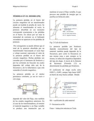 Maquinas Eléctricas I                                                       Grupo 1


                                             mantiene al cesar el flujo variable, lo que
                                             provoca una pérdida de energía que se
PÉRDIDAS EN EL HIERRO (PH)                   justifica en forma de calor.
La potencia pérdida en el hierro del
circuito magnético de un transformador
puede ser medida la prueba de vacío. Se
alimenta el transformador al vacío, la
potencia absorbida en ese momento
corresponde exactamente a las pérdidas
en el hierro. En efecto por ser nula la
intensidad de corriente en el bobinado
secundario no aparecen en las pérdidas de
potencia.                                    Fig- 2 Ciclo de histéresis
 Por consiguiente se puede afirmar que el    La potencia perdida por histéresis
total de la potencia absorbida por un        depende esencialmente del tipo de
transformador funcionando al vacío bajo      material; también puede depender de la
a voltaje nominal, representa el valor de    frecuencia, pero como la frecuencia en
la potencia pérdida en el hierro del         una misma zona o país siempre es la
circuito magnético. Dichas pérdidas son      misma, la inducción magnética dependerá
causadas por el fenómeno de histéresis y     del tipo de chapa. A través de la fórmula
por las corrientes de foucoult, las cuales   de Steinmetz (Fórmula 2.2) se
dependen del voltaje dela red, de la         determinarán las pérdidas por histéresis.
frecuencia y de la inductancia a que está
sometido el circuito magnético.              El coeficiente de chapa oscila entre
                                             0,0015 y 0,003, aunque baja hasta 0,007
La potencia pérdida en el núcleo             en hierro de muy buena calidad. Donde:
permanece constante, ya sea en vacío o
con carga.




depende del valor del flujo, sino también
de los estados magnéticos anteriores. En     Kh = coeficiente de cada material
el caso de los transformadores, al someter   F= frecuencia en Hz
el material magnético a un flujo variable
se produce una imantación que se             Fmax = inducción máxima en Tesla
 