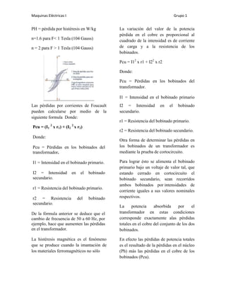 Maquinas Eléctricas I                                                          Grupo 1


PH = pérdida por histéresis en W/kg           La variación del valor de la potencia
                                              pérdida en el cobre es proporcional al
n=1.6 para F< 1 Tesla (104 Gauss)             cuadrado de la intensidad es de corriente
n = 2 para F > 1 Tesla (104 Gauss)            de carga y a la resistencia de los
                                              bobinados.

                                              Pcu = I12 x r1 + I22 x r2

                                              Donde:

                                              Pcu = Pérdidas en los bobinados del
                                              transformador.

                                              I1 = Intensidad en el bobinado primario
Las pérdidas por corrientes de Foucault       I2 = Intensidad        en   el     bobinado
pueden calcularse por medio de la             secundario.
siguiente formula Donde:
                                              r1 = Resistencia del bobinado primario.
           2            2
Pcu = (I1 x r1) + (I2 x r2)
                                              r2 = Resistencia del bobinado secundario.
Donde:
                                              Otra forma de determinar las pérdidas en
Pcu = Pérdidas en los bobinados del           los bobinados de un transformador es
transformador.                                mediante la prueba de cortocircuito.

I1 = Intensidad en el bobinado primario.      Para lograr ésto se alimenta el bobinado
                                              primario bajo un voltaje de valor tal, que
I2 = Intensidad         en    el   bobinado   estando cerrado en cortocircuito el
secundario.                                   bobinado secundario, sean recorridos
                                              ambos bobinados por intensidades de
r1 = Resistencia del bobinado primario.
                                              corriente iguales a sus valores nominales
r2 = Resistencia             del   bobinado   respectivos.
secundario.
                                              La     potencia     absorbida     por    el
De la fórmula anterior se deduce que el       transformador en estas condiciones
cambio de frecuencia de 50 a 60 Hz, por       corresponde exactamente alas pérdidas
ejemplo, hace que aumenten las pérdidas       totales en el cobre del conjunto de los dos
en el transformador.                          bobinados.

La histéresis magnética es el fenómeno        En efecto las pérdidas de potencia totales
que se produce cuando la imantación de        es el resultado de la pérdidas en el núcleo
los materiales ferromagnéticos no sólo        (Ph) más las pérdidas en el cobre de los
                                              bobinados (Pcu).
 