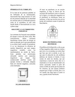 Maquinas Eléctricas I                                                        Grupo 1


PÉRDIDAS EN EL COBRE (PC).                    Al tener un entrehierro en un circuito
                                              magnético, el flujo se desvía por las
Es la suma de las potencias pérdidas en       cercanías del entrehierro como se muestra
los bobinados de un transformador,            en la figura y la inducción magnética en
funcionando bajo carga nominal. El valor      el entrehierro se distribuyen forma no
de esta potencia depende de la intensidad
                                              uniforme, el flujo que termina cerca de los
de corriente tanto en el bobinado primario    bordes del entrehierro recibe el nombre de
como en el secundario, la cual varía          flujo disperso.
mucho desde el funcionamiento en vacío
a plena carga.

  SOLUCIÓN A LAS CORRIENTES
         PARASITAS

Las corrientes de Foucault crean pérdidas
de energía a través del efecto Joule. Más
concretamente,        dichas     corrientes
transforman formas útiles de energía en
calor no deseado, por lo que generalmente          REDUCIR PÉRDIDAS POR
es un efecto inútil, cuando no perjudicial.             HISTÉRESIS
A su vez disminuyen la eficiencia de
                                              El problema de la dispersión, se da ya que
muchos dispositivos que usan campos
                                              el flujo magnético debe tomar un camino,
magnéticos      variables,    como      los
                                              pero este a su ves produce un contra flujo
transformadores de núcleo de hierro.
                                              que hace que este se pierda, es por eso
Estas     pérdidas     son    minimizadas
                                              que para la reducción de este problema
utilizando núcleos con materiales
                                              debemos de mejorar el diseño, el mas
magnéticos       que       tengan      baja
                                              común de todos los diseños, que por
conductividad eléctrica (como por
                                              experiencia a través de varios años se a
ejemplo ferrita) o utilizando delgadas
                                              mantenido es el de un transformador con
hojas de material magnético, conocidas
                                              núcleo acorazado, siendo la parte del
como laminados.
                                              centro el doble de ancha que las partes de
                                              los extremos, de esta manera podemos
                                              asegurar que el flujo se divida, pero a su
                                              ves cuando este llega hacia el centro se
                                              una, y pueda circular fácilmente.




         FLUJOS DISPERSOS
 
