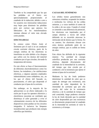 Maquinas Eléctricas I                                                      Grupo 1


También se ha comprobado que las que         CAUSAS DEL FENÓMENO
las pérdidas en el hierro son
aproximadamente      proporcionales    al    Los sólidos tienen generalmente una
cuadrado de la inducción, debido a esto a    estructura cristalina, ocupando los átomos
los usuarios nos interesarían inducciones    o moléculas los vértices de las celdas
muy bajas para disminuir las pérdidas        unitarias, y a veces también el centro de
pero por curioso que parezca los             la celda o de sus caras. Cuando el cristal
fabricantes de los transformadores           es sometido a una diferencia de potencial,
intentan obtener el valor más elevado        los electrones son impulsados por el
como puedan.                                 campo eléctrico a través del sólido
                                             debiendo en su recorrido atravesar la
EFECTO JOULE                                 intrincada red de átomos que lo forma. En
                                             su camino, los electrones chocan con
Se conoce como Efecto Joule al               estos átomos perdiendo parte de su
fenómeno por el cual si en un conductor      energía cinética, que es cedida en forma
circula corriente eléctrica, parte de la     de calor.
energía cinética de los electrones se
transforma en calor debido a los choques     Este efecto fue definido de la siguiente
que sufren con los átomos del material       manera: "La cantidad de energía
conductor por el que circulan, elevando la   calorífica producida por una corriente
temperatura del mismo.                       eléctrica, depende directamente del
                                             cuadrado de la intensidad de la corriente,
En este efecto se basa el funcionamiento     del tiempo que ésta circula por el
de diferentes electrodomésticos como los     conductor y de la resistencia que opone el
hornos, las tostadoras y las calefacciones   mismo al paso de la corriente".
eléctricas, y algunos aparatos empleados
industrialmente como soldadoras, etc., en    Mediante la ley de Joule podemos
los que el efecto útil buscado es,           determinar la cantidad de calor que es
precisamente, el calor que desprende el      capaz de entregar una resistencia, esta
conductor por el paso de la corriente.       cantidad de calor dependerá de la
                                             intensidad de corriente que por ella
Sin embargo, en la mayoría de las            circule, del valor de la resistencia
aplicaciones es un efecto indeseado y la     eléctrica y de la cantidad de tiempo que
razón por la que los aparatos eléctricos y   esté conectada, luego podemos enunciar
electrónicos necesitan un ventilador que     la ley de Joule diciendo que la cantidad
disminuya el calor generado y evite el       de calor desprendido por una resistencia
calentamiento excesivo de los diferentes     es directamente proporcional al cuadrado
dispositivos como podían ser los circuitos   de la intensidad de corriente al valor la
integrados. E inclusive las lámparas         resistencia y al tiempo.
incandescentes que producen más energía
calorífica que lumínica.
 