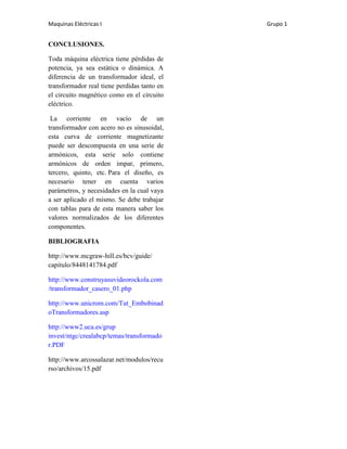 Maquinas Eléctricas I                        Grupo 1


CONCLUSIONES.

Toda máquina eléctrica tiene pérdidas de
potencia, ya sea estática o dinámica. A
diferencia de un transformador ideal, el
transformador real tiene perdidas tanto en
el circuito magnético como en el circuito
eléctrico.

 La corriente en vacío de un
transformador con acero no es sinusoidal,
esta curva de corriente magnetizante
puede ser descompuesta en una serie de
armónicos, esta serie solo contiene
armónicos de orden impar, primero,
tercero, quinto, etc. Para el diseño, es
necesario tener en cuenta varios
parámetros, y necesidades en la cual vaya
a ser aplicado el mismo. Se debe trabajar
con tablas para de esta manera saber los
valores normalizados de los diferentes
componentes.

BIBLIOGRAFIA

http://www.mcgraw-hill.es/bcv/guide/
capitulo/8448141784.pdf

http://www.construyasuvideorockola.com
/transformador_casero_01.php

http://www.unicrom.com/Tut_Embobinad
oTransformadores.asp

http://www2.uca.es/grup
invest/ntgc/crealabcp/temas/transformado
r.PDF

http://www.arcossalazar.net/modulos/recu
rso/archivos/15.pdf
 