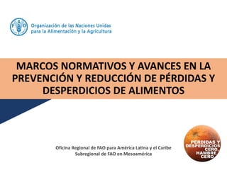MARCOS NORMATIVOS Y AVANCES EN LA
PREVENCIÓN Y REDUCCIÓN DE PÉRDIDAS Y
DESPERDICIOS DE ALIMENTOS
Oficina Regional de FAO para América Latina y el Caribe
Subregional de FAO en Mesoamérica
 