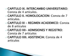  CAPITULO IX. INTERCAMBIO UNIVERSITARIO:
  Consta de 4 artículos.
 CAPITULO X. HOMOLOGACION: Consta de 7
  artículos.
 CAPITULO XI - REGIMEN ACADEMICO: Consta
  de 8 artículos
 CAPITULO XII- ADMISIONES Y REGISTRO:
  Consta de 7 artículos
 CAPITULO XIII. ASISTENCIA: Consta de 4
  artículos
 