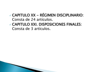  CAPITULO XX - RÉGIMEN DISCIPLINARIO:
  Consta de 24 artículos.
 CAPITULO XXI. DISPOSICIONES FINALES:
  Consta de 3 artículos.
 