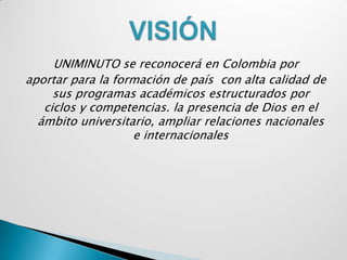 UNIMINUTO se reconocerá en Colombia por
aportar para la formación de país con alta calidad de
     sus programas académicos estructurados por
   ciclos y competencias. la presencia de Dios en el
  ámbito universitario, ampliar relaciones nacionales
                   e internacionales
 