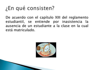 De acuerdo con el capítulo XIII del reglamento
estudiantil, se entiende por inasistencia la
ausencia de un estudiante a la clase en la cual
está matriculado.
 