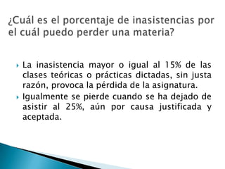    La inasistencia mayor o igual al 15% de las
    clases teóricas o prácticas dictadas, sin justa
    razón, provoca la pérdida de la asignatura.
   Igualmente se pierde cuando se ha dejado de
    asistir al 25%, aún por causa justificada y
    aceptada.
 