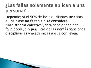 Depende; si el 90% de los estudiantes inscritos
a una clase no faltan sin se considera
“inasistencia colectiva”, será sancionada con
falla doble, sin perjuicio de las demás sanciones
disciplinarias y académicas a que conlleven.
 