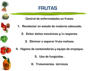 FRUTAS
      Control de enfermedades en frutas:

 1. Recolectar en estado de madurez adecuado.

   2. Evitar daños mecánicos y/o raspones.

      3. Eliminar o separar fruta mohosa.

4. Higiene de contenedores y equipo de empaque.

             5. Uso de fungicidas .

          6. Tratamientos térmicos
 